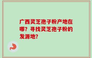 广西灵芝孢子粉产地在哪？寻找灵芝孢子粉的发源地？
