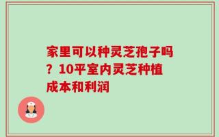 家里可以种灵芝孢子吗？10平室内灵芝种植成本和利润
