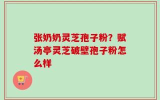 张奶奶灵芝孢子粉？赋汤亭灵芝破壁孢子粉怎么样