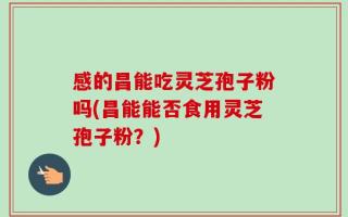 感的昌能吃灵芝孢子粉吗(昌能能否食用灵芝孢子粉？)