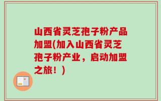山西省灵芝孢子粉产品加盟(加入山西省灵芝孢子粉产业，启动加盟之旅！)