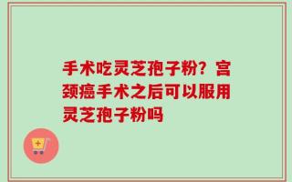 手术吃灵芝孢子粉？宫颈癌手术之后可以服用灵芝孢子粉吗