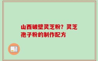 山西破壁灵芝粉？灵芝孢子粉的制作配方