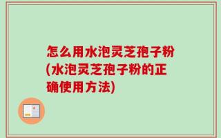 怎么用水泡灵芝孢子粉(水泡灵芝孢子粉的正确使用方法)