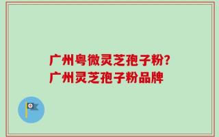 广州粤微灵芝孢子粉？广州灵芝孢子粉品牌