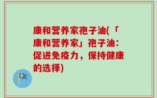 康和营养家孢子油(「康和营养家」孢子油：促进免疫力，保持健康的选择)