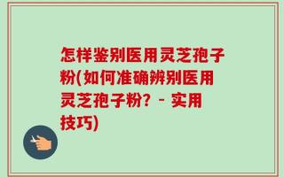 怎样鉴别医用灵芝孢子粉(如何准确辨别医用灵芝孢子粉？- 实用技巧)