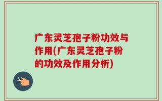 广东灵芝孢子粉功效与作用(广东灵芝孢子粉的功效及作用分析)