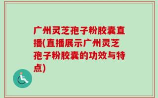 广州灵芝孢子粉胶囊直播(直播展示广州灵芝孢子粉胶囊的功效与特点)