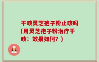 干咳灵芝孢子粉止咳吗(用灵芝孢子粉治疗干咳：效果如何？)