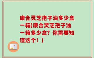 康合灵芝孢子油多少盒一箱(康合灵芝孢子油一箱多少盒？你需要知道这个！)