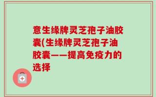 意生缘牌灵芝孢子油胶囊(生缘牌灵芝孢子油胶囊——提高免疫力的选择