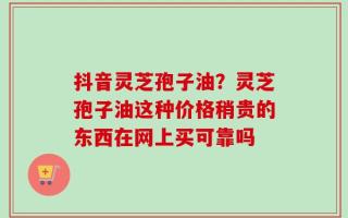 抖音灵芝孢子油？灵芝孢子油这种价格稍贵的东西在网上买可靠吗