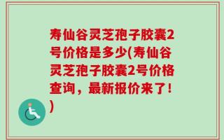 寿仙谷灵芝孢子胶囊2号价格是多少(寿仙谷灵芝孢子胶囊2号价格查询，最新报价来了！)