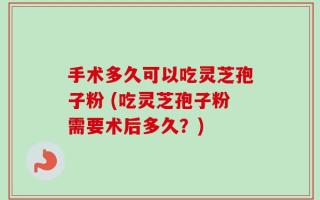 手术多久可以吃灵芝孢子粉 (吃灵芝孢子粉需要术后多久？)