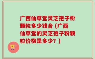 广西仙草堂灵芝孢子粉颗粒多少钱合 (广西仙草堂的灵芝孢子粉颗粒价格是多少？)