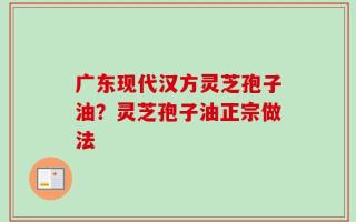 广东现代汉方灵芝孢子油？灵芝孢子油正宗做法