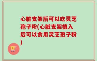 心脏支架后可以吃灵芝孢子粉(心脏支架植入后可以食用灵芝孢子粉)