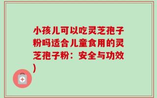 小孩儿可以吃灵芝孢子粉吗适合儿童食用的灵芝孢子粉：安全与功效)
