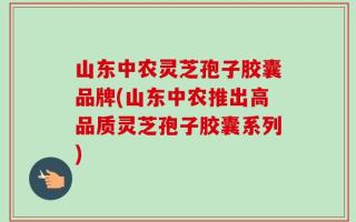山东中农灵芝孢子胶囊品牌(山东中农推出高品质灵芝孢子胶囊系列)