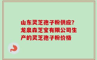 山东灵芝孢子粉供应？龙泉森芝宝有限公司生产的灵芝孢子粉价格