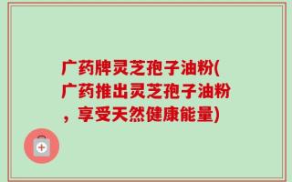 广药牌灵芝孢子油粉(广药推出灵芝孢子油粉，享受天然健康能量)