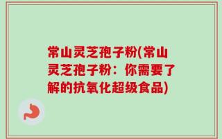 常山灵芝孢子粉(常山灵芝孢子粉：你需要了解的抗氧化超级食品)