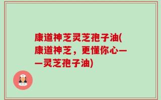 康道神芝灵芝孢子油(康道神芝，更懂你心——灵芝孢子油)