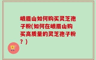 峨眉山如何购买灵芝孢子粉(如何在峨眉山购买高质量的灵芝孢子粉？)