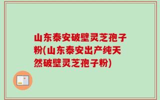 山东泰安破壁灵芝孢子粉(山东泰安出产纯天然破壁灵芝孢子粉)