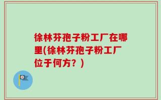 徐林芬孢子粉工厂在哪里(徐林芬孢子粉工厂位于何方？)