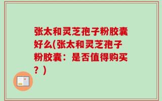 张太和灵芝孢子粉胶囊好么(张太和灵芝孢子粉胶囊：是否值得购买？)