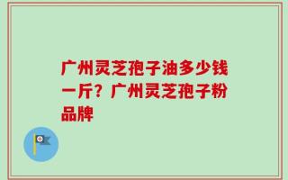 广州灵芝孢子油多少钱一斤？广州灵芝孢子粉品牌