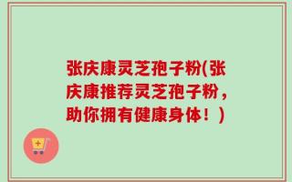 张庆康灵芝孢子粉(张庆康推荐灵芝孢子粉，助你拥有健康身体！)