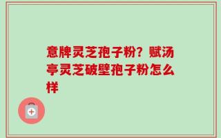 意牌灵芝孢子粉？赋汤亭灵芝破壁孢子粉怎么样