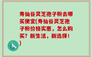 寿仙谷灵芝孢子粉去哪买便宜(寿仙谷灵芝孢子粉价格实惠，怎么购买？新生活，新选择！)