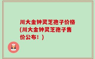 川大金钟灵芝孢子价格(川大金钟灵芝孢子售价公布！)