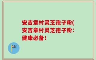 安吉章村灵芝孢子粉(安吉章村灵芝孢子粉：健康必备！