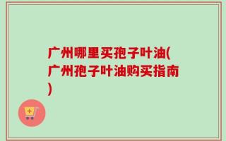 广州哪里买孢子叶油(广州孢子叶油购买指南)