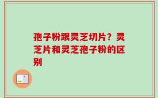 孢子粉跟灵芝切片？灵芝片和灵芝孢子粉的区别