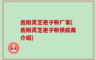 岳阳灵芝孢子粉厂家(岳阳灵芝孢子粉供应商介绍)