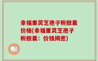 幸福里灵芝孢子粉胶囊价格(幸福里灵芝孢子粉胶囊：价钱揭密)