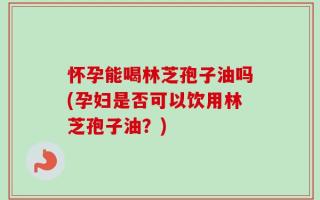 怀孕能喝林芝孢子油吗(孕妇是否可以饮用林芝孢子油？)
