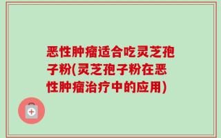 恶性肿瘤适合吃灵芝孢子粉(灵芝孢子粉在恶性肿瘤治疗中的应用)