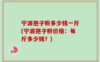 宁波孢子粉多少钱一斤(宁波孢子粉价格：每斤多少钱？)