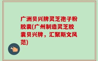 广洲贝兴牌灵芝孢子粉胶囊(广州制造灵芝胶囊贝兴牌，汇聚斯文风范)