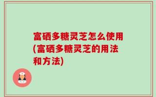 富硒多糖灵芝怎么使用(富硒多糖灵芝的用法和方法)