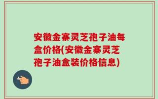 安徽金寨灵芝孢子油每盒价格(安徽金寨灵芝孢子油盒装价格信息)