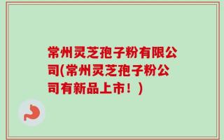 常州灵芝孢子粉有限公司(常州灵芝孢子粉公司有新品上市！)