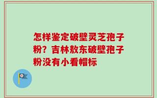 怎样鉴定破壁灵芝孢子粉？吉林敖东破壁孢子粉没有小看帽标